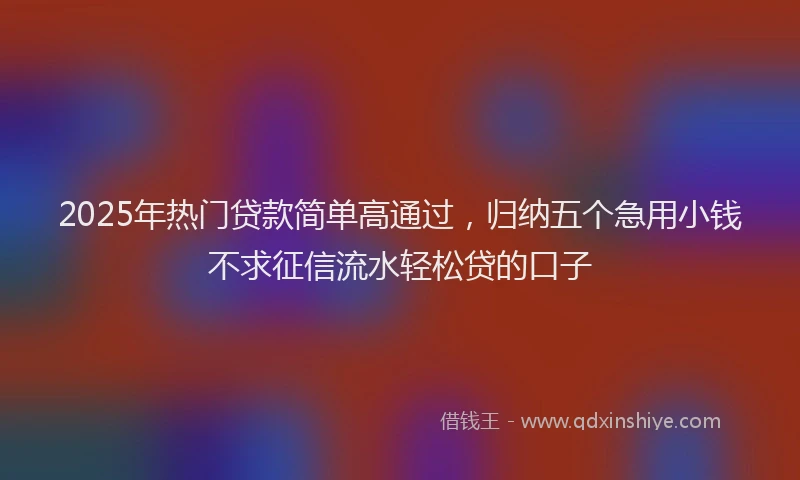 2025年热门贷款简单高通过，归纳五个急用小钱不求征信流水轻松贷的口子