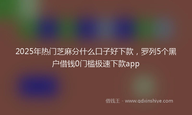 2025年热门芝麻分什么口子好下款，罗列5个黑户借钱0门槛极速下款app