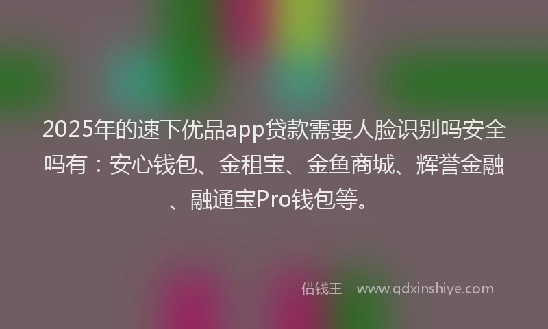 2025年的速下优品app贷款需要人脸识别吗安全吗有：安心钱包、金租宝、金鱼商城、辉誉金融、融通宝Pro钱包等。