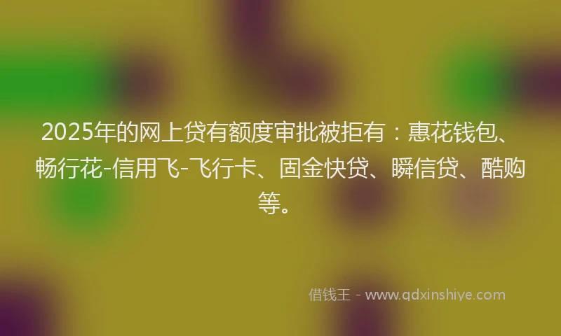 2025年的网上贷有额度审批被拒有：惠花钱包、畅行花-信用飞-飞行卡、固金快贷、瞬信贷、酷购等。