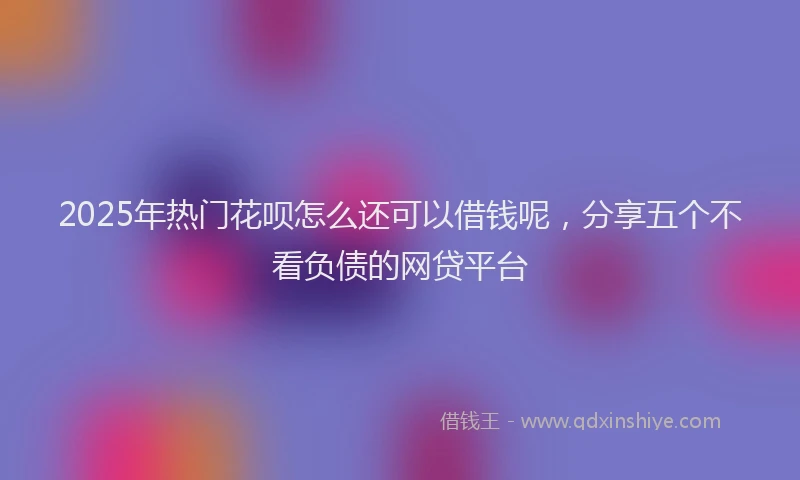 2025年热门花呗怎么还可以借钱呢，分享五个不看负债的网贷平台