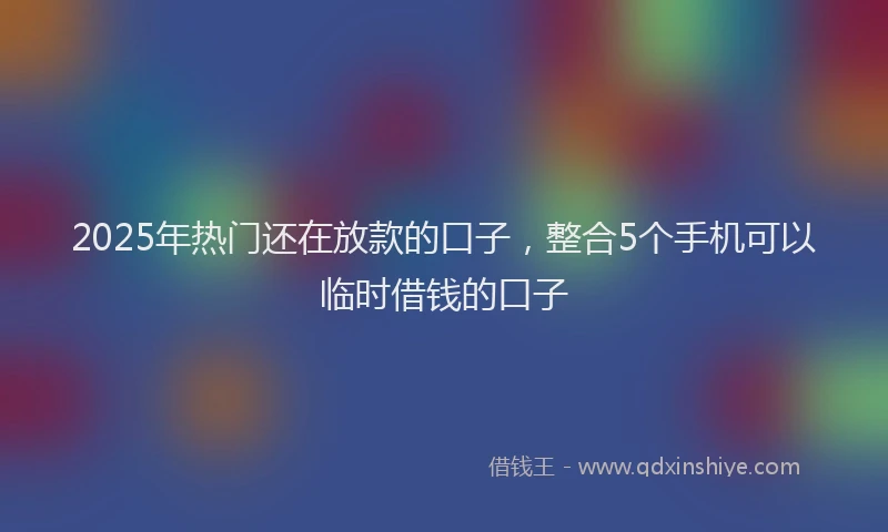 2025年热门还在放款的口子，整合5个手机可以临时借钱的口子