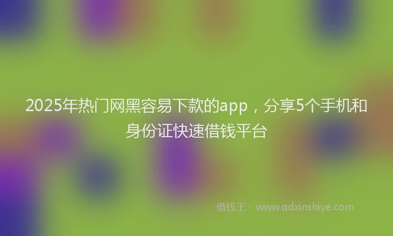 2025年热门网黑容易下款的app，分享5个手机和身份证快速借钱平台