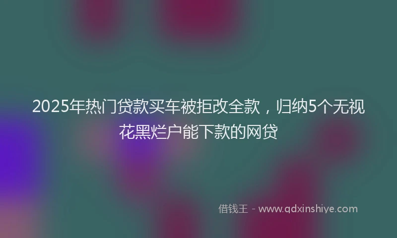 2025年热门贷款买车被拒改全款，归纳5个无视花黑烂户能下款的网贷