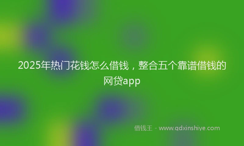 2025年热门花钱怎么借钱，整合五个靠谱借钱的网贷app
