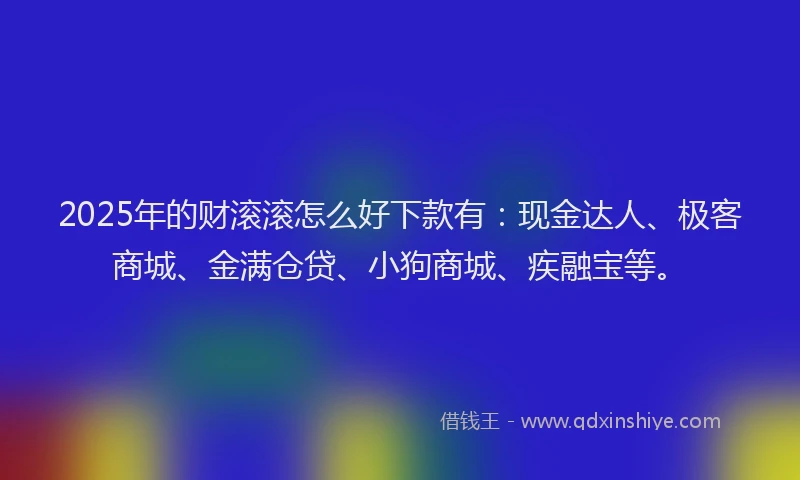 2025年的财滚滚怎么好下款有：现金达人、极客商城、金满仓贷、小狗商城、疾融宝等。
