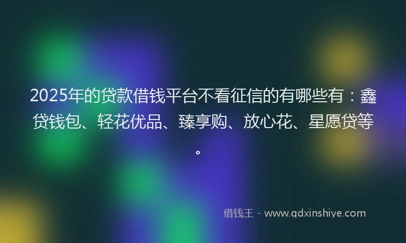 2025年的贷款借钱平台不看征信的有哪些有：鑫贷钱包、轻花优品、臻享购、放心花、星愿贷等。