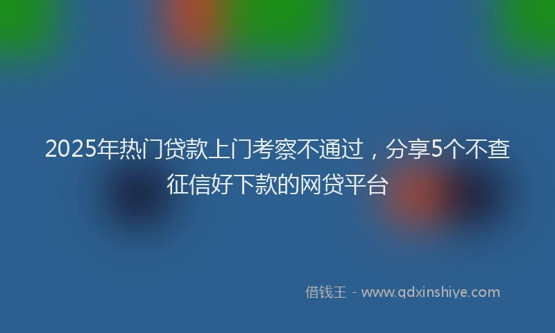 2025年热门贷款上门考察不通过，分享5个不查征信好下款的网贷平台
