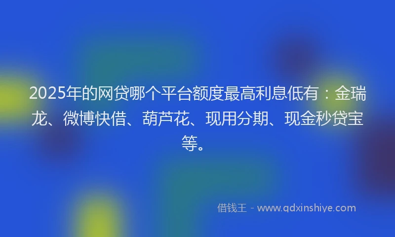 2025年的网贷哪个平台额度最高利息低有：金瑞龙、微博快借、葫芦花、现用分期、现金秒贷宝等。