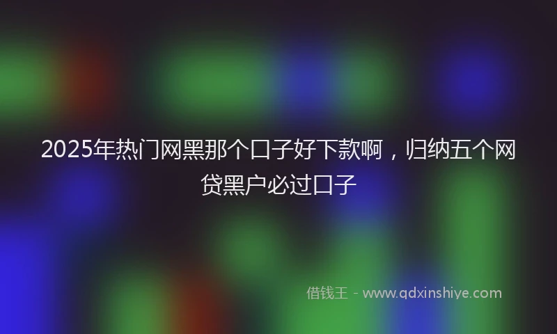 2025年热门网黑那个口子好下款啊，归纳五个网贷黑户必过口子