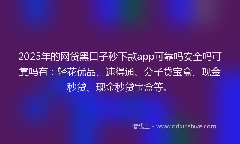 2025年的网贷黑口子秒下款app可靠吗安全吗可靠吗有：轻花优品、速得通、分子贷宝盒、现金秒贷、现金秒贷宝盒等。