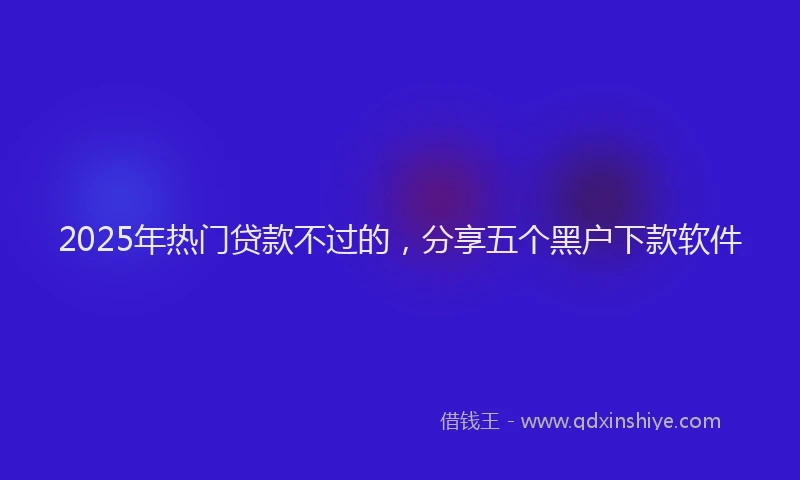 2025年热门贷款不过的，分享五个黑户下款软件