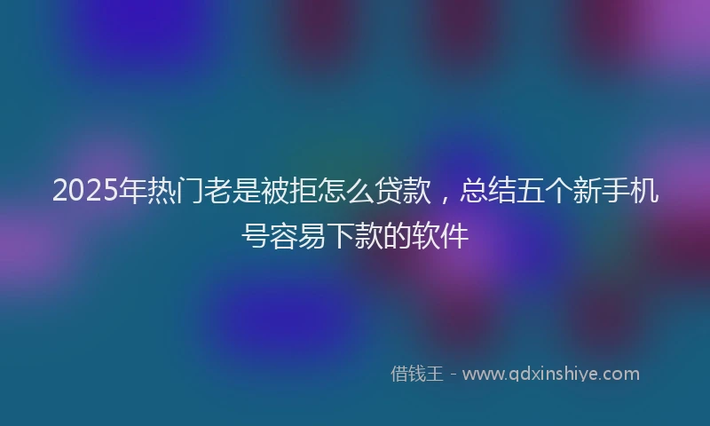 2025年热门老是被拒怎么贷款，总结五个新手机号容易下款的软件