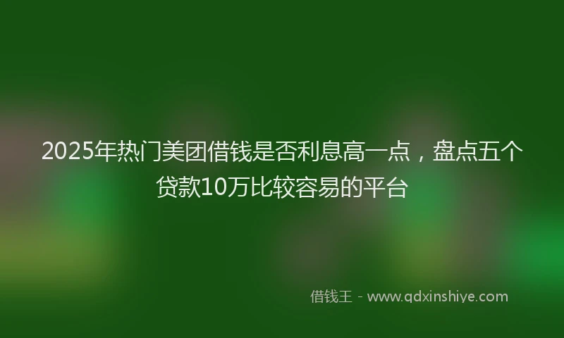 2025年热门美团借钱是否利息高一点，盘点五个贷款10万比较容易的平台