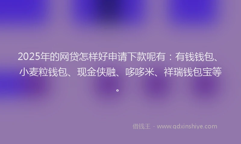 2025年的网贷怎样好申请下款呢有：有钱钱包、小麦粒钱包、现金侠融、哆哆米、祥瑞钱包宝等。