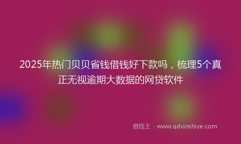 2025年热门贝贝省钱借钱好下款吗，梳理5个真正无视逾期大数据的网贷软件