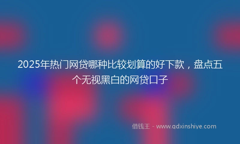 2025年热门网贷哪种比较划算的好下款，盘点五个无视黑白的网贷口子
