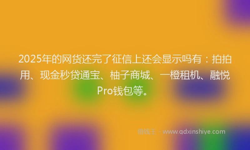 2025年的网货还完了征信上还会显示吗有：拍拍用、现金秒贷通宝、柚子商城、一橙租机、融悦Pro钱包等。