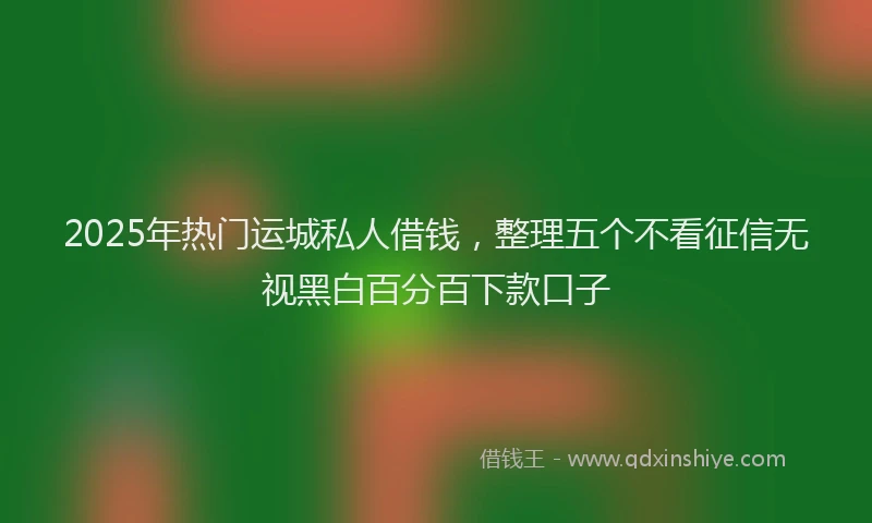 2025年热门运城私人借钱，整理五个不看征信无视黑白百分百下款口子