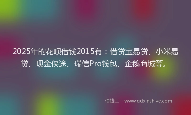 2025年的花呗借钱2015有：借贷宝易贷、小米易贷、现金侠途、瑞信Pro钱包、企鹅商城等。