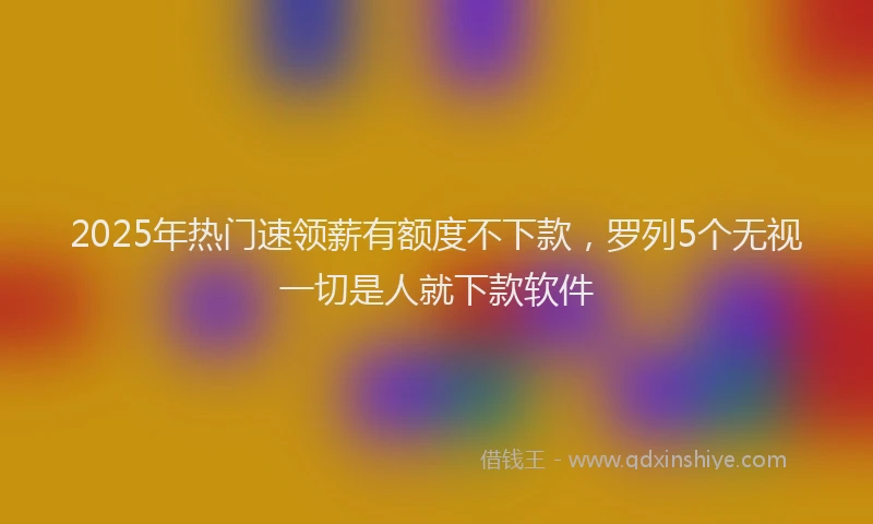 2025年热门速领薪有额度不下款，罗列5个无视一切是人就下款软件