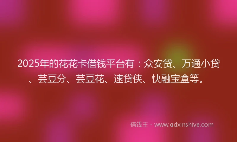 2025年的花花卡借钱平台有：众安贷、万通小贷、芸豆分、芸豆花、速贷侠、快融宝盒等。