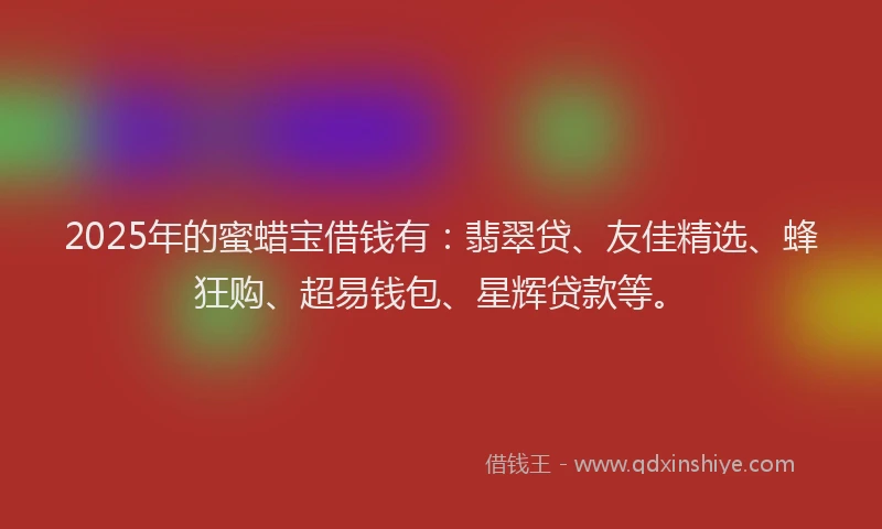 2025年的蜜蜡宝借钱有：翡翠贷、友佳精选、蜂狂购、超易钱包、星辉贷款等。