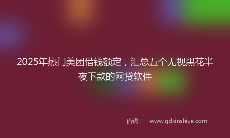 2025年热门美团借钱额定，汇总五个无视黑花半夜下款的网贷软件