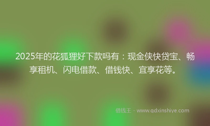 2025年的花狐狸好下款吗有：现金侠快贷宝、畅享租机、闪电借款、借钱快、宜享花等。