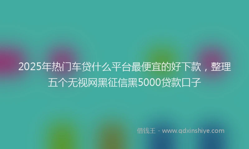 2025年热门车贷什么平台最便宜的好下款,整理五个无视网黑征信黑5000贷款口子