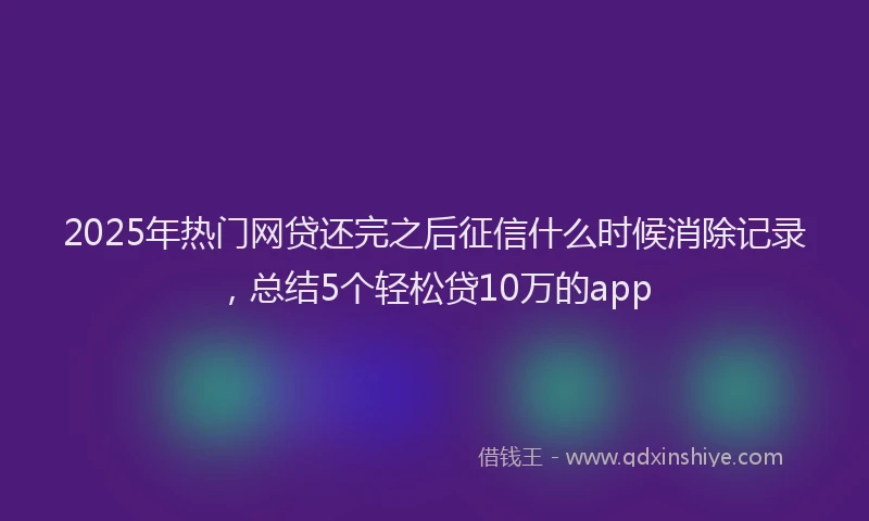 2025年热门网贷还完之后征信什么时候消除记录，总结5个轻松贷10万的app