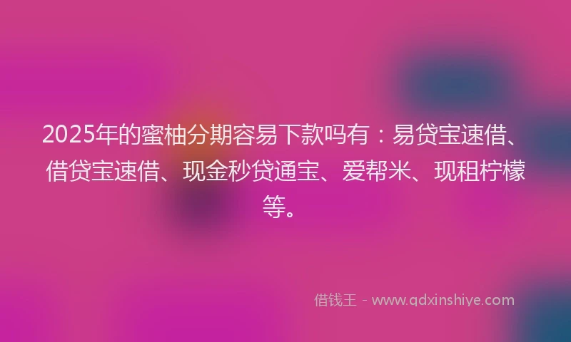 2025年的蜜柚分期容易下款吗有：易贷宝速借、借贷宝速借、现金秒贷通宝、爱帮米、现租柠檬等。