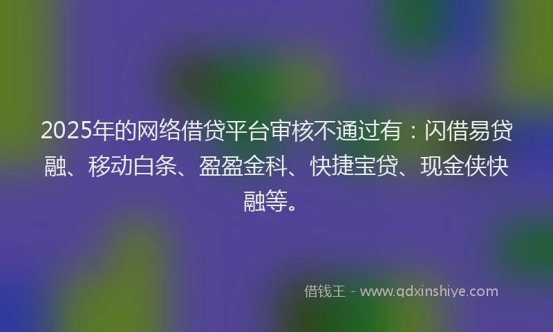 2025年的网络借贷平台审核不通过有：闪借易贷融、移动白条、盈盈金科、快捷宝贷、现金侠快融等。