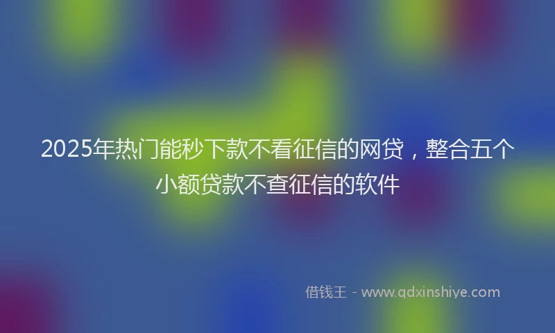 2025年热门能秒下款不看征信的网贷，整合五个小额贷款不查征信的软件