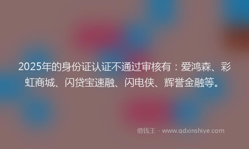2025年的身份证认证不通过审核有：爱鸿森、彩虹商城、闪贷宝速融、闪电侠、辉誉金融等。