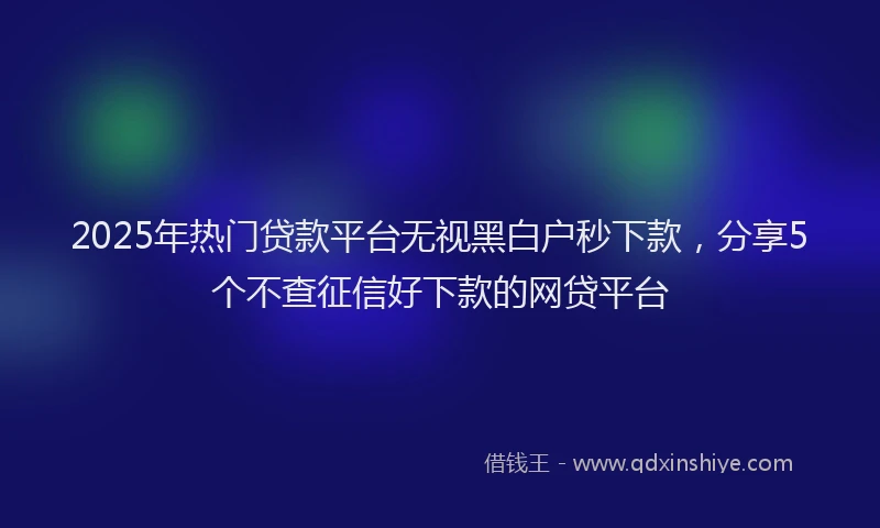 2025年热门贷款平台无视黑白户秒下款，分享5个不查征信好下款的网贷平台