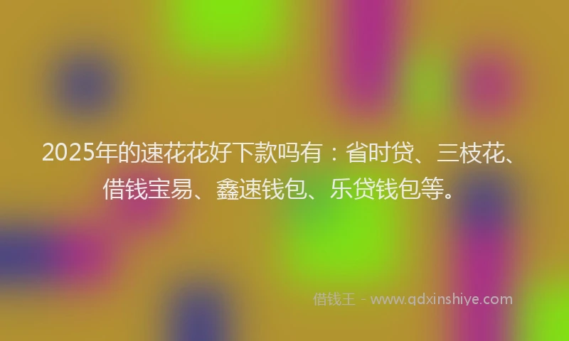2025年的速花花好下款吗有：省时贷、三枝花、借钱宝易、鑫速钱包、乐贷钱包等。