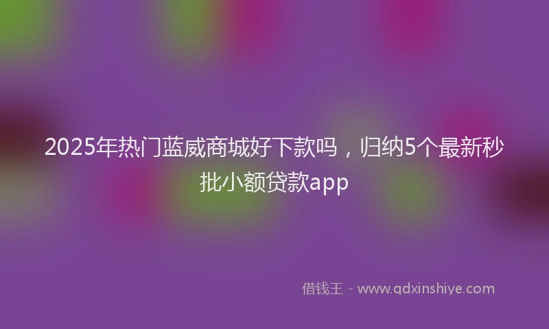 2025年热门蓝威商城好下款吗，归纳5个最新秒批小额贷款app