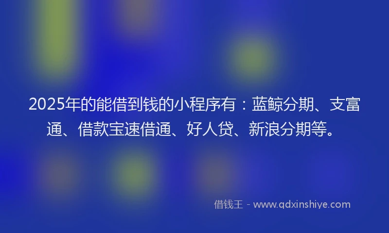 2025年的能借到钱的小程序有：蓝鲸分期、支富通、借款宝速借通、好人贷、新浪分期等。