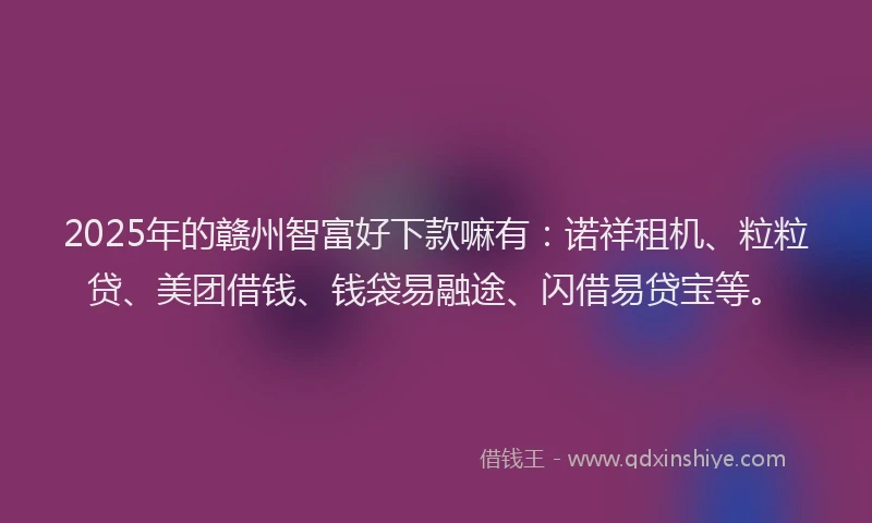 2025年的赣州智富好下款嘛有：诺祥租机、粒粒贷、美团借钱、钱袋易融途、闪借易贷宝等。