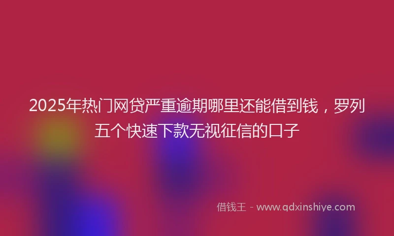 2025年热门网贷严重逾期哪里还能借到钱，罗列五个快速下款无视征信的口子