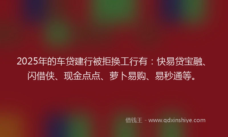 2025年的车贷建行被拒换工行有：快易贷宝融、闪借侠、现金点点、萝卜易购、易秒通等。