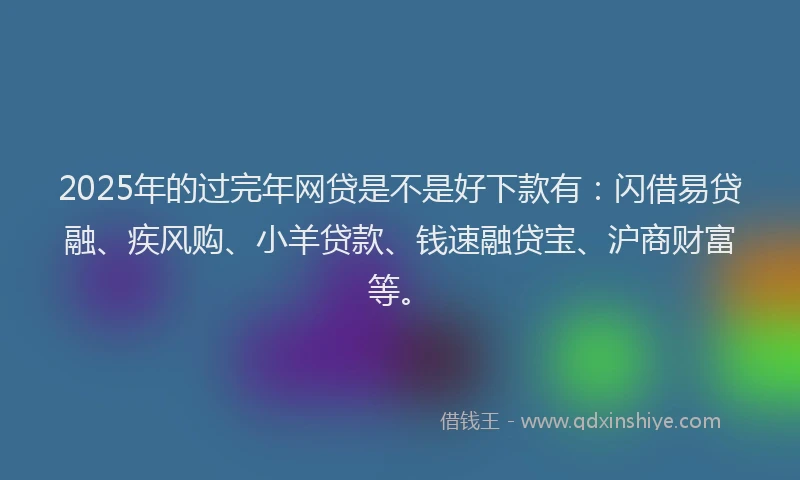 2025年的过完年网贷是不是好下款有：闪借易贷融、疾风购、小羊贷款、钱速融贷宝、沪商财富等。