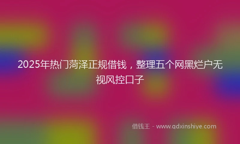 2025年热门菏泽正规借钱，整理五个网黑烂户无视风控口子