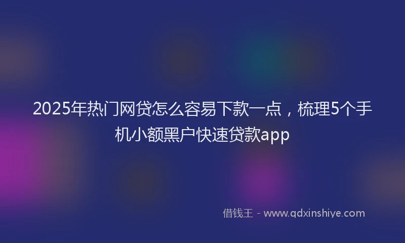 2025年热门网贷怎么容易下款一点，梳理5个手机小额黑户快速贷款app