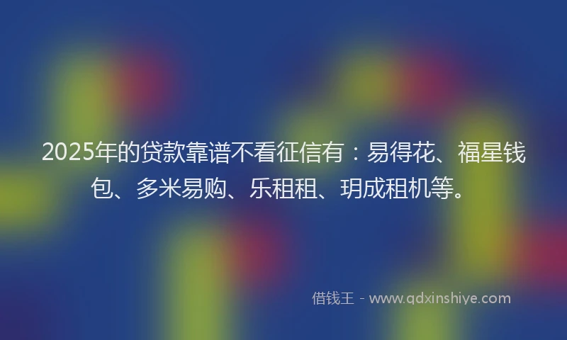 2025年的贷款靠谱不看征信有：易得花、福星钱包、多米易购、乐租租、玥成租机等。