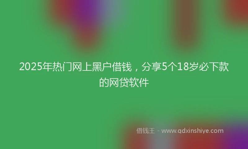2025年热门网上黑户借钱，分享5个18岁必下款的网贷软件