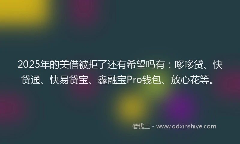 2025年的美借被拒了还有希望吗有：哆哆贷、快贷通、快易贷宝、鑫融宝Pro钱包、放心花等。