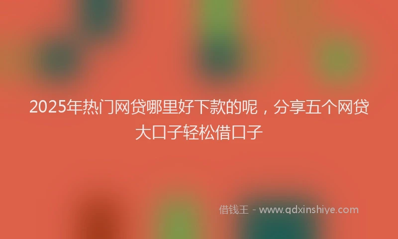 2025年热门网贷哪里好下款的呢，分享五个网贷大口子轻松借口子