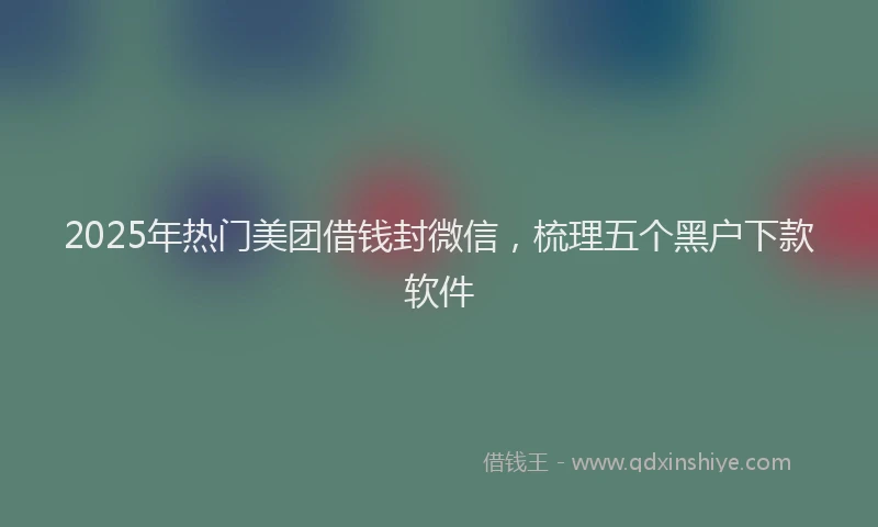 2025年热门美团借钱封微信，梳理五个黑户下款软件